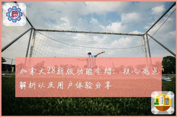 加拿大28新版功能介绍：核心亮点解析以及用户体验分享